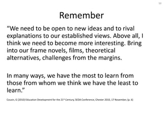 50




                                              Remember
“We need to be open to new ideas and to rival
explanations to our established views. Above all, I
think we need to become more interesting. Bring
into our frame novels, films, theoretical
alternatives, challenges from the margins.

In many ways, we have the most to learn from
those from whom we think we have the least to
learn.”
Cousin, G (2010) Education Development for the 21st Century, SEDA Conference, Chester 2010, 17 November, (p. 6)
 