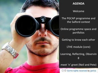 AGENDA

          Welcome

 The PGCAP programme and
     the Salford context

Online programme space and
          portfolios

 Getting to know each other

     LTHE module (core)

Learning, Reflecting, Observin
               g

meet ‘n’ greet (Neil and Pete)
 