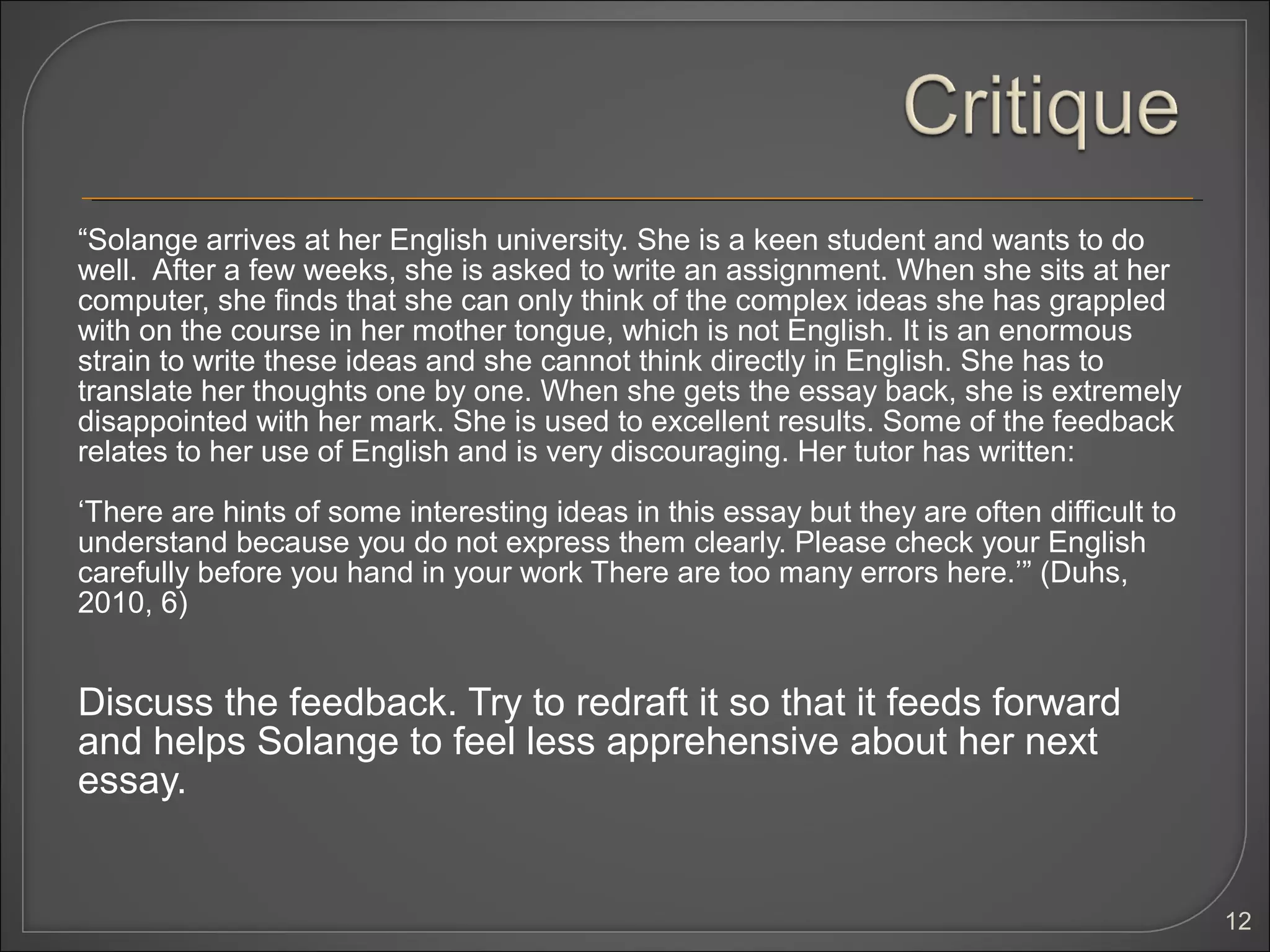 “Solange arrives at her English university. She is a keen student and wants to do
well. After a few weeks, she is asked to write an assignment. When she sits at her
computer, she finds that she can only think of the complex ideas she has grappled
with on the course in her mother tongue, which is not English. It is an enormous
strain to write these ideas and she cannot think directly in English. She has to
translate her thoughts one by one. When she gets the essay back, she is extremely
disappointed with her mark. She is used to excellent results. Some of the feedback
relates to her use of English and is very discouraging. Her tutor has written:

‘There are hints of some interesting ideas in this essay but they are often difficult to
understand because you do not express them clearly. Please check your English
carefully before you hand in your work There are too many errors here.’” (Duhs,
2010, 6)


Discuss the feedback. Try to redraft it so that it feeds forward
and helps Solange to feel less apprehensive about her next
essay.


                                                                                           12
 