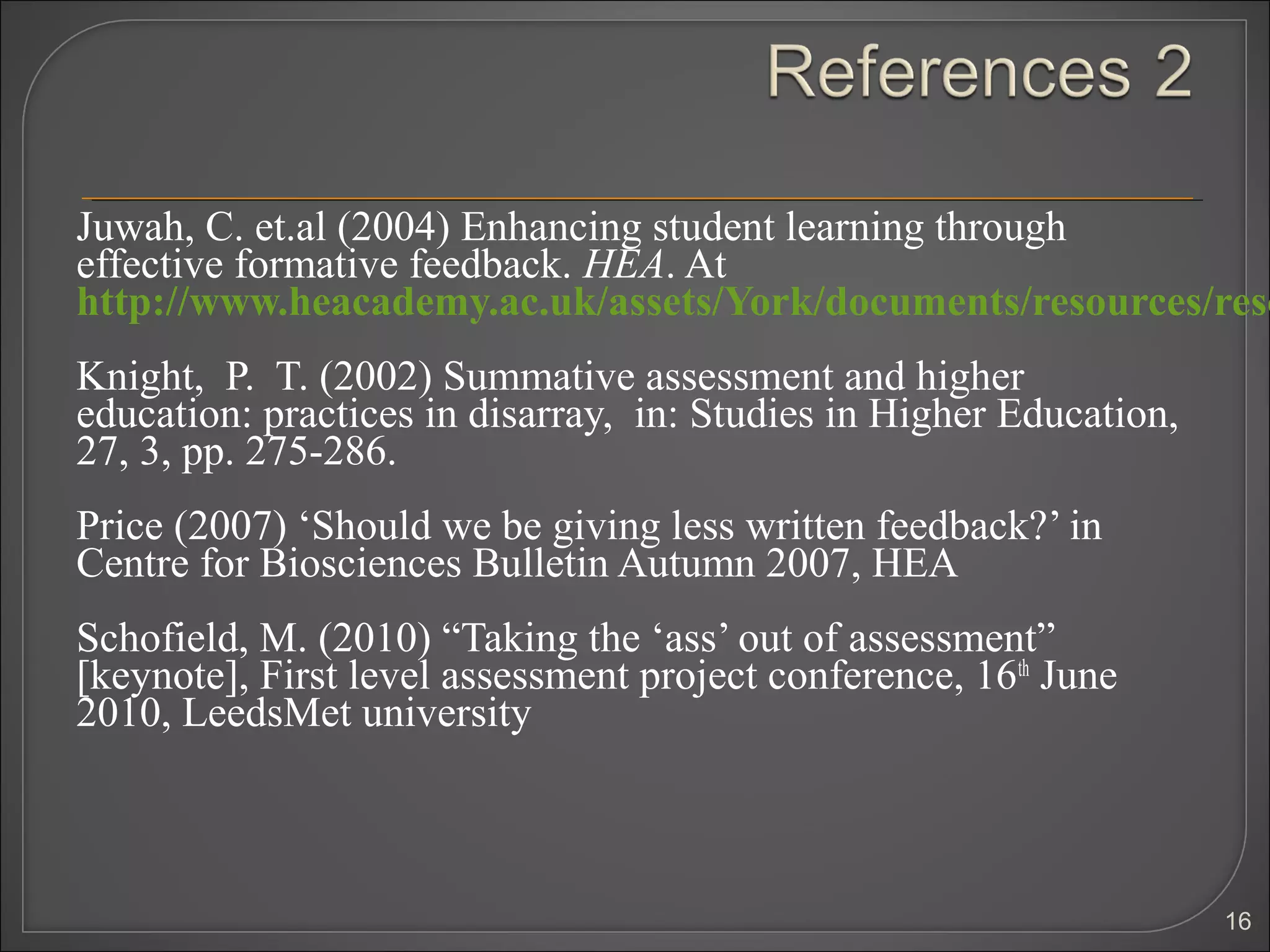 Juwah, C. et.al (2004) Enhancing student learning through
effective formative feedback. HEA. At
http://www.heacademy.ac.uk/assets/York/documents/resources/reso
Knight, P. T. (2002) Summative assessment and higher
education: practices in disarray, in: Studies in Higher Education,
27, 3, pp. 275-286.
Price (2007) ‘Should we be giving less written feedback?’ in
Centre for Biosciences Bulletin Autumn 2007, HEA
Schofield, M. (2010) “Taking the ‘ass’ out of assessment”
[keynote], First level assessment project conference, 16th June
2010, LeedsMet university



                                                                     16
 
