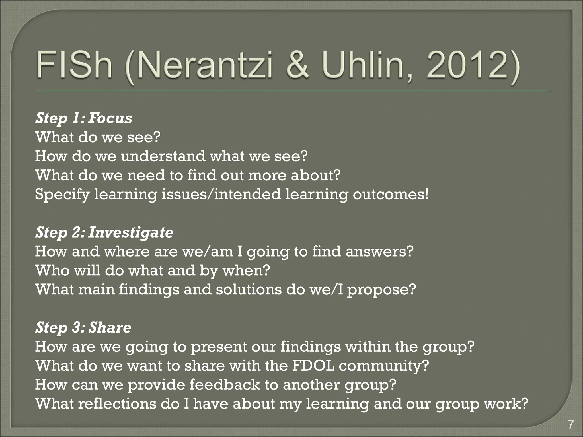 Step 1: Focus
What do we see?
How do we understand what we see?
What do we need to find out more about?
Specify learning issues/intended learning outcomes!

Step 2: Investigate
How and where are we/am I going to find answers?
Who will do what and by when?
What main findings and solutions do we/I propose?

Step 3: Share
How are we going to present our findings within the group?
What do we want to share with the FDOL community?
How can we provide feedback to another group?
What reflections do I have about my learning and our group work?
                                                                   7
 