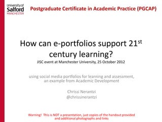 Postgraduate Certificate in Academic Practice (PGCAP)




How can e-portfolios support 21st
       century learning?
       JISC event at Manchester University, 25 October 2012


  using social media portfolios for learning and assessment,
          an example from Academic Development

                           Chrissi Nerantzi
                           @chrissinerantzi


  Warning! This is NOT a presentation, just copies of the handout provided
                    and additional photographs and links
 