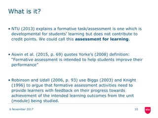 What is it?
• NTU (2013) explains a formative task/assessment is one which is
developmental for students’ learning but does not contribute to
credit points. We could call this assessment for learning.
• Aswin et al. (2015, p. 69) quotes Yorke’s (2008) definition:
“Formative assessment is intended to help students improve their
performance”
• Robinson and Udall (2006, p. 93) use Biggs (2003) and Knight
(1996) to argue that formative assessment activities need to
provide learners with feedback on their progress towards
achievement of the intended learning outcomes from the unit
(module) being studied.
6 November 2017 10
 
