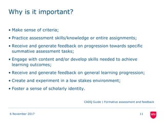 Why is it important?
• Make sense of criteria;
• Practice assessment skills/knowledge or entire assignments;
• Receive and generate feedback on progression towards specific
summative assessment tasks;
• Engage with content and/or develop skills needed to achieve
learning outcomes;
• Receive and generate feedback on general learning progression;
• Create and experiment in a low stakes environment;
• Foster a sense of scholarly identity.
CADQ Guide | Formative assessment and feedback
6 November 2017 11
 