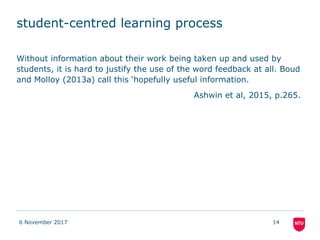 student-centred learning process
Without information about their work being taken up and used by
students, it is hard to justify the use of the word feedback at all. Boud
and Molloy (2013a) call this ‘hopefully useful information.
Ashwin et al, 2015, p.265.
6 November 2017 14
 