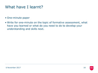 What have I learnt?
• One-minute paper
• Write for one-minute on the topic of formative assessment, what
have you learned or what do you need to do to develop your
understanding and skills next.
6 November 2017 18
 