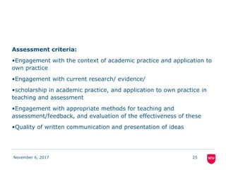 Assessment criteria:
•Engagement with the context of academic practice and application to
own practice
•Engagement with current research/ evidence/
•scholarship in academic practice, and application to own practice in
teaching and assessment
•Engagement with appropriate methods for teaching and
assessment/feedback, and evaluation of the effectiveness of these
•Quality of written communication and presentation of ideas
November 6, 2017 25
 