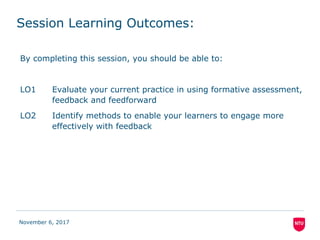 Session Learning Outcomes:
By completing this session, you should be able to:
LO1 Evaluate your current practice in using formative assessment,
feedback and feedforward
LO2 Identify methods to enable your learners to engage more
effectively with feedback
November 6, 2017
 