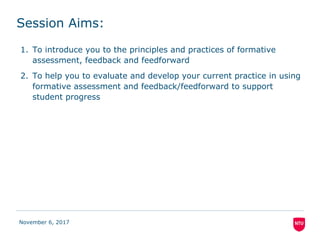 Session Aims:
1. To introduce you to the principles and practices of formative
assessment, feedback and feedforward
2. To help you to evaluate and develop your current practice in using
formative assessment and feedback/feedforward to support
student progress
November 6, 2017
 