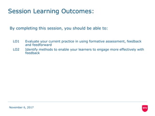 Session Learning Outcomes:
By completing this session, you should be able to:
LO1 Evaluate your current practice in using formative assessment, feedback
and feedforward
LO2 Identify methods to enable your learners to engage more effectively with
feedback
November 6, 2017
 