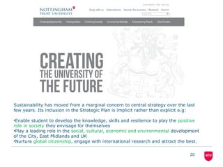 20
Sustainability has moved from a marginal concern to central strategy over the last
few years. Its inclusion in the Strategic Plan is implicit rather than explicit e.g:
•Enable student to develop the knowledge, skills and resilience to play the positive
role in society they envisage for themselves
•Play a leading role in the social, cultural, economic and environmental development
of the City, East Midlands and UK
•Nurture global citizenship, engage with international research and attract the best.
 