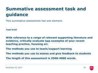 Summative assessment task and
guidance
This summative assessment has one element.
Task brief:
With reference to a range of relevant supporting literature and
evidence, critically evaluate two examples of your recent
teaching practice, focusing on:
The methods you use to teach/support learning
The methods you use to assess and give feedback to students
The length of this assessment is 3500-4000 words.
November 22, 2017 29
 