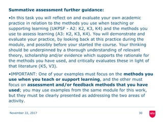 Summative assessment further guidance:
•In this task you will reflect on and evaluate your own academic
practice in relation to the methods you use when teaching or
supporting learning (UKPSF - A2: K2, K3, K4) and the methods you
use to assess learning (A3: K2, K3, K4). You will demonstrate and
evaluate your practice, by looking back at this practice during the
module, and possibly before your started the course. Your thinking
should be underpinned by a thorough understanding of relevant
theory, scholarship and/or evidence which supports the rationale for
the methods you have used, and critically evaluates these in light of
that literature (K5, V3).
•IMPORTANT: One of your examples must focus on the methods you
use when you teach or support learning, and the other must
focus on assessment and/or feedback methods that you have
used; you may use examples from the same module for this work,
but they must be clearly presented as addressing the two areas of
activity.
November 22, 2017 30
 