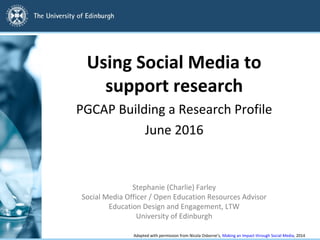 Using Social Media to
support research
PGCAP Building a Research Profile
June 2016
Stephanie (Charlie) Farley
Social Media Officer / Open Education Resources Advisor
Education Design and Engagement, LTW
University of Edinburgh
Adapted with permission from Nicola Osborne’s, Making an Impact through Social Media, 2014
 