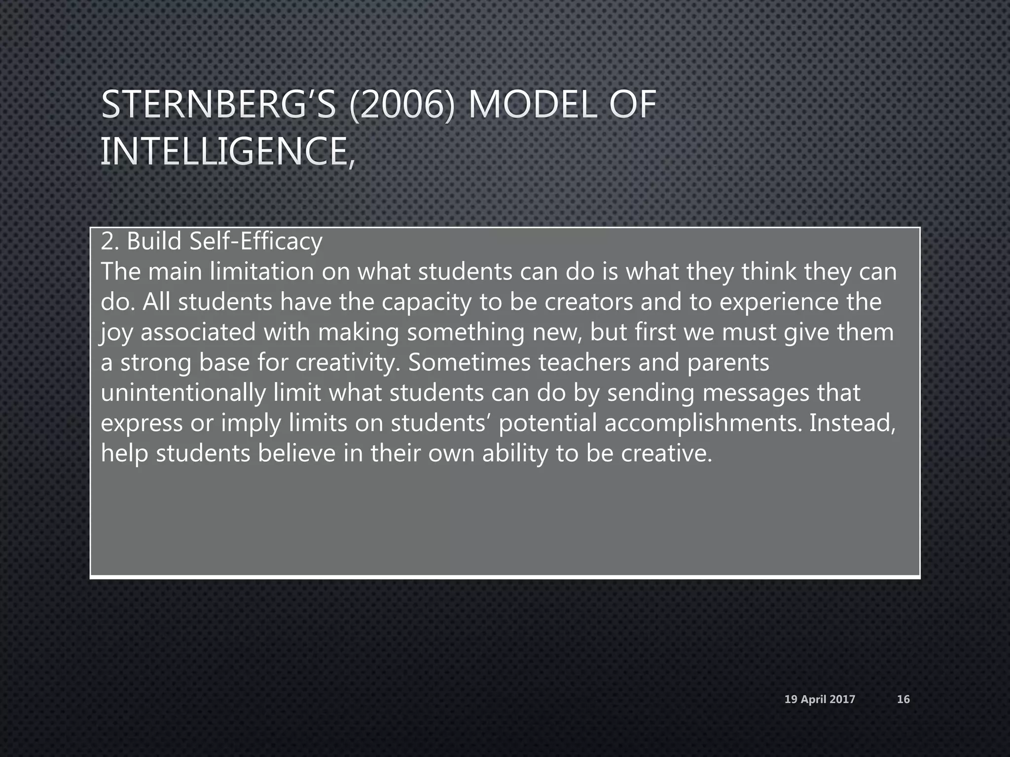 2. Build Self-Efficacy
The main limitation on what students can do is what they think they can
do. All students have the capacity to be creators and to experience the
joy associated with making something new, but first we must give them
a strong base for creativity. Sometimes teachers and parents
unintentionally limit what students can do by sending messages that
express or imply limits on students’ potential accomplishments. Instead,
help students believe in their own ability to be creative.
19 April 2017 16
 