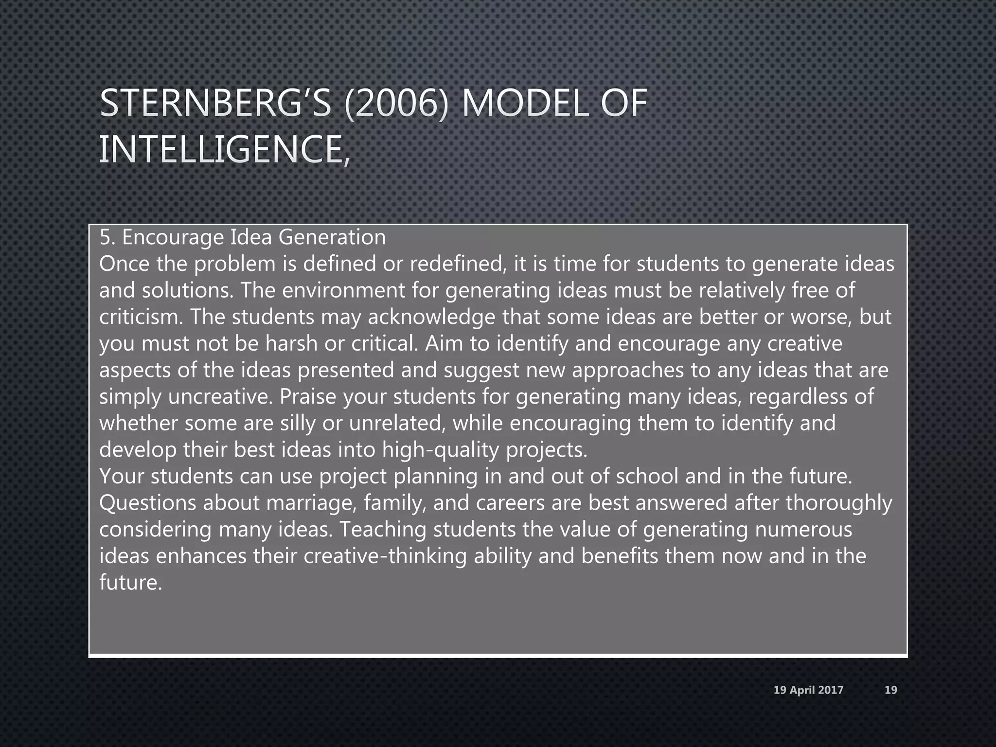 5. Encourage Idea Generation
Once the problem is defined or redefined, it is time for students to generate ideas
and solutions. The environment for generating ideas must be relatively free of
criticism. The students may acknowledge that some ideas are better or worse, but
you must not be harsh or critical. Aim to identify and encourage any creative
aspects of the ideas presented and suggest new approaches to any ideas that are
simply uncreative. Praise your students for generating many ideas, regardless of
whether some are silly or unrelated, while encouraging them to identify and
develop their best ideas into high-quality projects.
Your students can use project planning in and out of school and in the future.
Questions about marriage, family, and careers are best answered after thoroughly
considering many ideas. Teaching students the value of generating numerous
ideas enhances their creative-thinking ability and benefits them now and in the
future.
19 April 2017 19
 