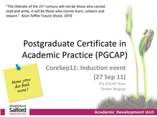 “The illiterate of the 21st century will not be those who cannot
read and write, it will be those who cannot learn, unlearn and
relearn.” Alvin Toffler Future Shock, 1970




          Postgraduate Certificate in
          Academic Practice (PGCAP)
                         CoreSep11: Induction event
                                        (27 Sep 11)
                                                           The PGCAP Team
                                                            Twitter @pgcap
 