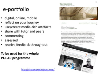14




    e-portfolio
•   digital, online, mobile
•   reflect on your journey
•   use/create media-rich artefacts
•   share with tutor and peers
•   commenting
•   assessed
•   receive feedback throughout

To be used for the whole
PGCAP programme

               http://danpgcap.wordpress.com/
 