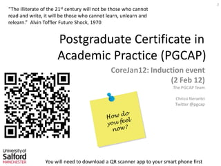 2
                    21st
“The illiterate of the     century will not be those who cannot
read and write, it will be those who cannot learn, unlearn and
relearn.” Alvin Toffler Future Shock, 1970


                      Postgraduate Certificate in
                      Academic Practice (PGCAP)
                                              CoreJan12: Induction event
                                                              (2 Feb 12)
                                                                       The PGCAP Team

                                                                        Chrissi Nerantzi
                                                                        Twitter @pgcap




                You will need to download a QR scanner app to your smart phone first
 