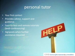personal tutor
• Your first contact
• Provides advice, support and
  guidance
• Face-to-face and remote tutorials
  (web-conferencing)
• Signposts when further
  assistance required
 