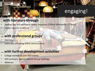 32




                                                                     engaging!
… with     literature through
•   reading lists and additional library resources (Clifford Whitworth, 1st floor)
•   subject specific resources


… with professional groups
•   Internally
•   Externally (including online communities)


… with further development activities
•   College workshops and ADU events
•   HEA seminars, Special interest Group meetings
•   Webinars
 