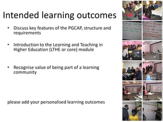 3




Intended learning outcomes
 • Discuss key features of the PGCAP, structure and
   requirements

 • Introduction to the Learning and Teaching in
   Higher Education (LTHE or core) module


 • Recognise value of being part of a learning
   community




 please add your personalised learning outcomes
 