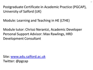 37


Postgraduate Certificate in Academic Practice (PGCAP),
University of Salford (UK)

Module: Learning and Teaching in HE (LTHE)

Module tutor: Chrissi Nerantzi, Academic Developer
Personal Support Advisor: Max Rawlings, HRD
Development Consultant



Site: www.adu.salford.ac.uk
Twitter: @pgcap
 