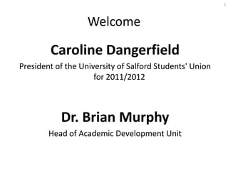 5




                   Welcome

        Caroline Dangerfield
President of the University of Salford Students' Union
                     for 2011/2012



           Dr. Brian Murphy
        Head of Academic Development Unit
 