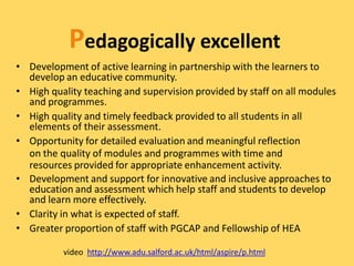 Pedagogically excellent
• Development of active learning in partnership with the learners to
  develop an educative community.
• High quality teaching and supervision provided by staff on all modules
  and programmes.
• High quality and timely feedback provided to all students in all
  elements of their assessment.
• Opportunity for detailed evaluation and meaningful reflection
  on the quality of modules and programmes with time and
  resources provided for appropriate enhancement activity.
• Development and support for innovative and inclusive approaches to
  education and assessment which help staff and students to develop
  and learn more effectively.
• Clarity in what is expected of staff.
• Greater proportion of staff with PGCAP and Fellowship of HEA

          video http://www.adu.salford.ac.uk/html/aspire/p.html
 