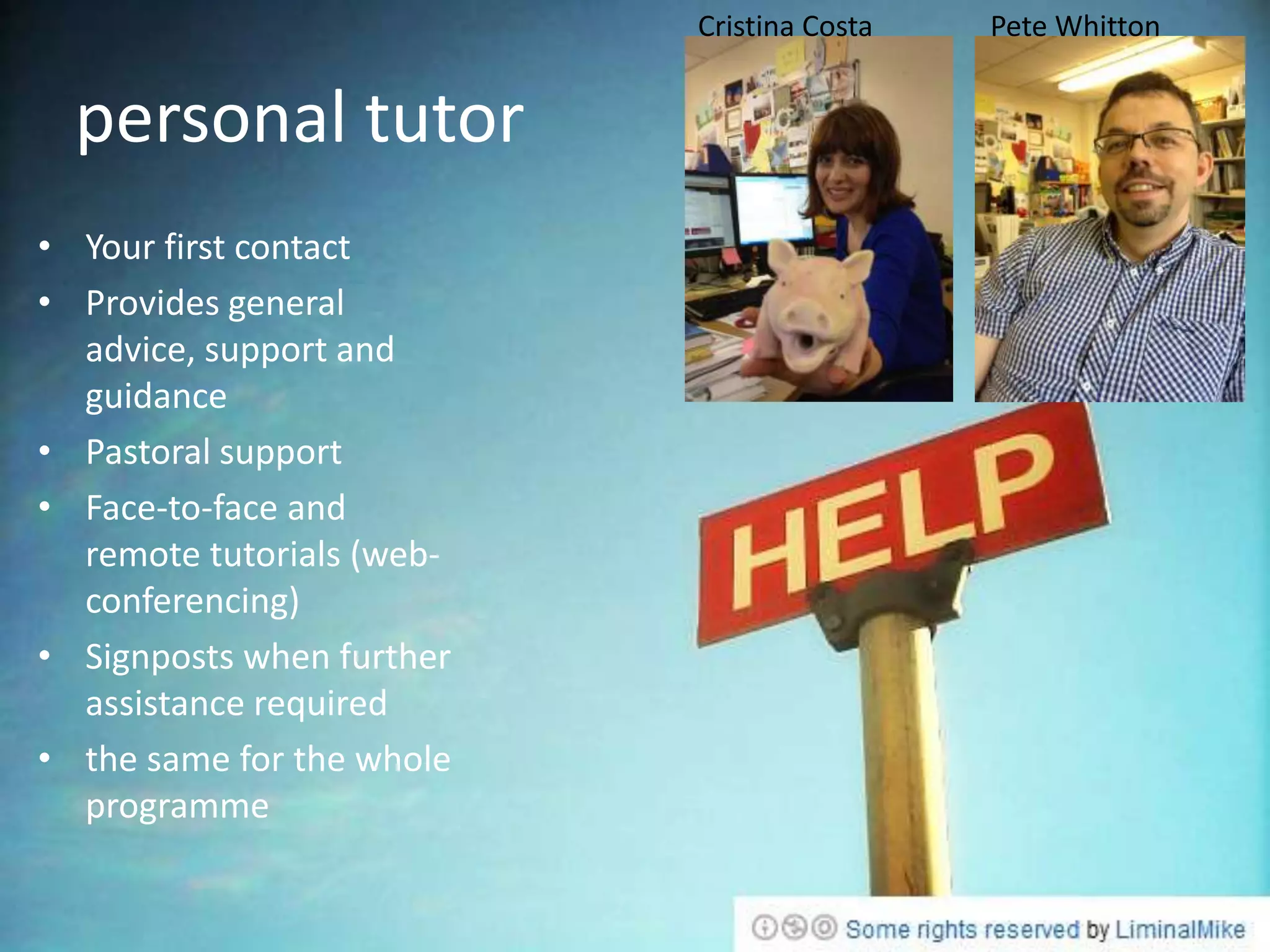 Cristina Costa   Pete Whitton


  personal tutor
• Your first contact
• Provides general
  advice, support and
  guidance
• Pastoral support
• Face-to-face and
  remote tutorials (web-
  conferencing)
• Signposts when further
  assistance required
• the same for the whole
  programme
 