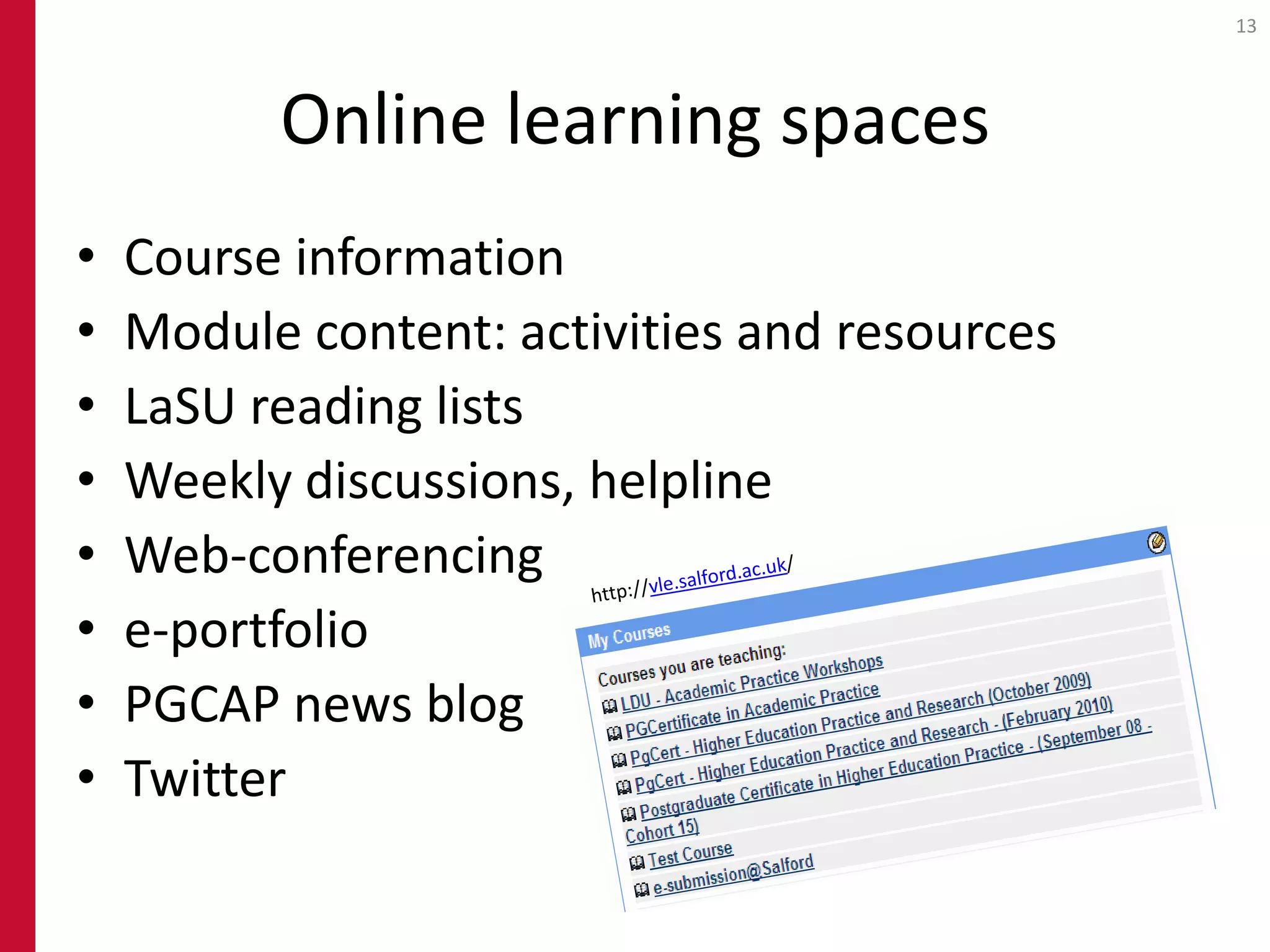 13




          Online learning spaces
•   Course information
•   Module content: activities and resources
•   LaSU reading lists
•   Weekly discussions, helpline
•   Web-conferencing
•   e-portfolio
•   PGCAP news blog
•   Twitter
 