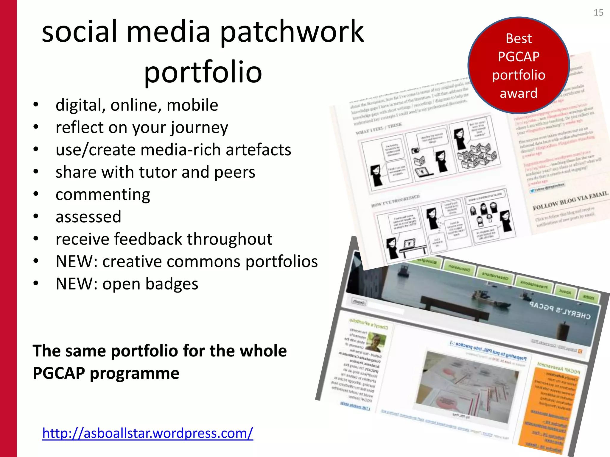15

    social media patchwork                 Best
                                          PGCAP
            portfolio                    portfolio
                                          award
•     digital, online, mobile
•     reflect on your journey
•     use/create media-rich artefacts
•     share with tutor and peers
•     commenting
•     assessed
•     receive feedback throughout
•     NEW: creative commons portfolios
•     NEW: open badges


The same portfolio for the whole
PGCAP programme


    http://asboallstar.wordpress.com/
 