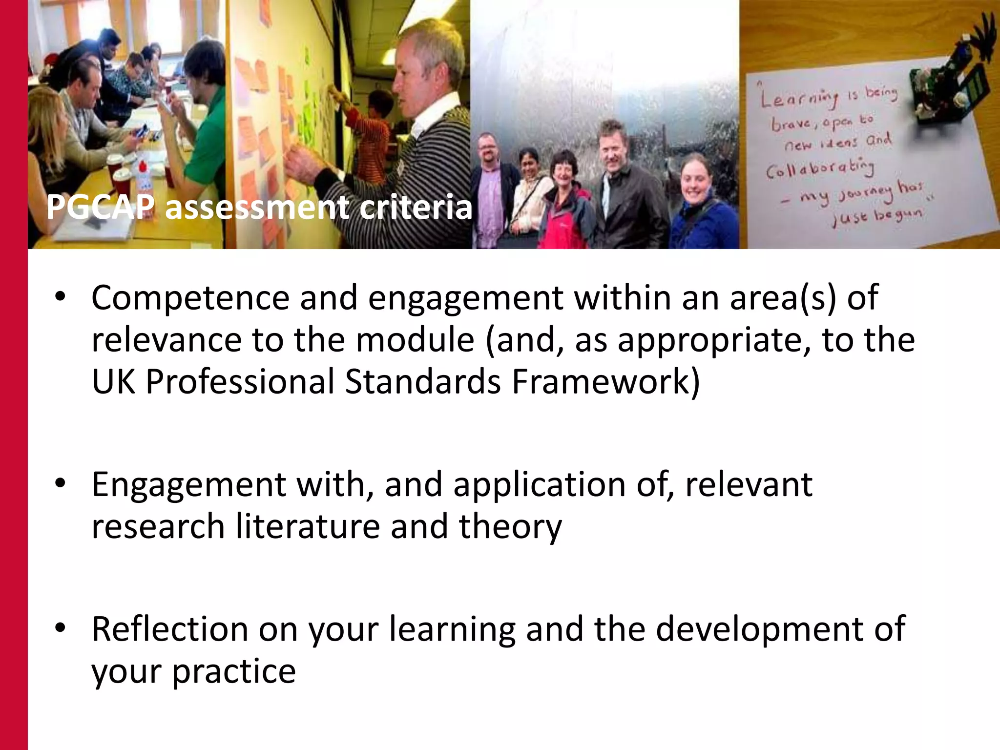 16




PGCAP assessment criteria

• Competence and engagement within an area(s) of
  relevance to the module (and, as appropriate, to the
  UK Professional Standards Framework)

• Engagement with, and application of, relevant
  research literature and theory

• Reflection on your learning and the development of
  your practice
 