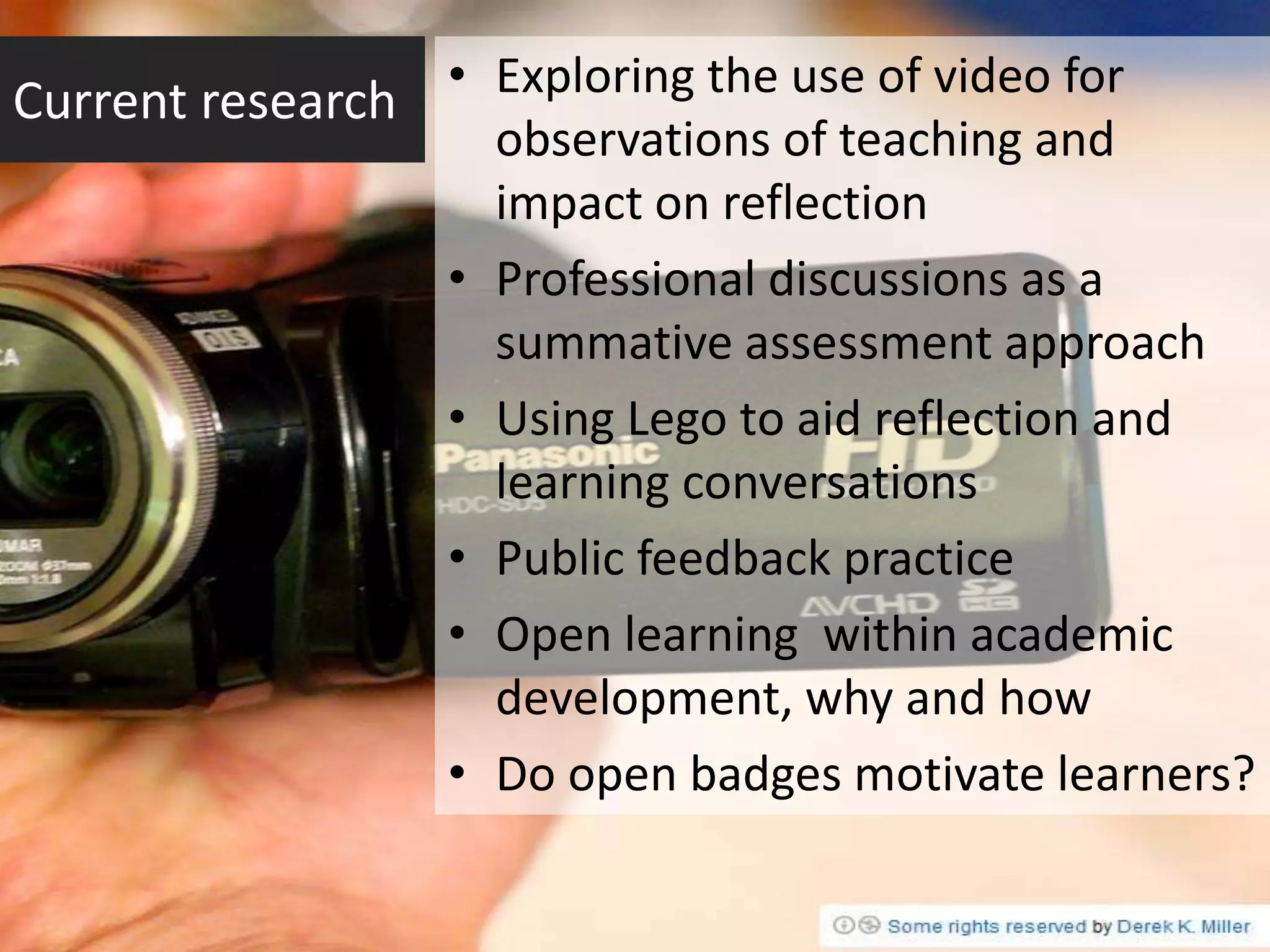 Current research • Exploring the use of video for
                       observations of teaching and
                       impact on reflection
                   •   Professional discussions as a
                       summative assessment approach
                   •   Using Lego to aid reflection and
                       learning conversations
                   •   Public feedback practice
                   •   Open learning within academic
                       development, why and how
                   •   Do open badges motivate learners?
 