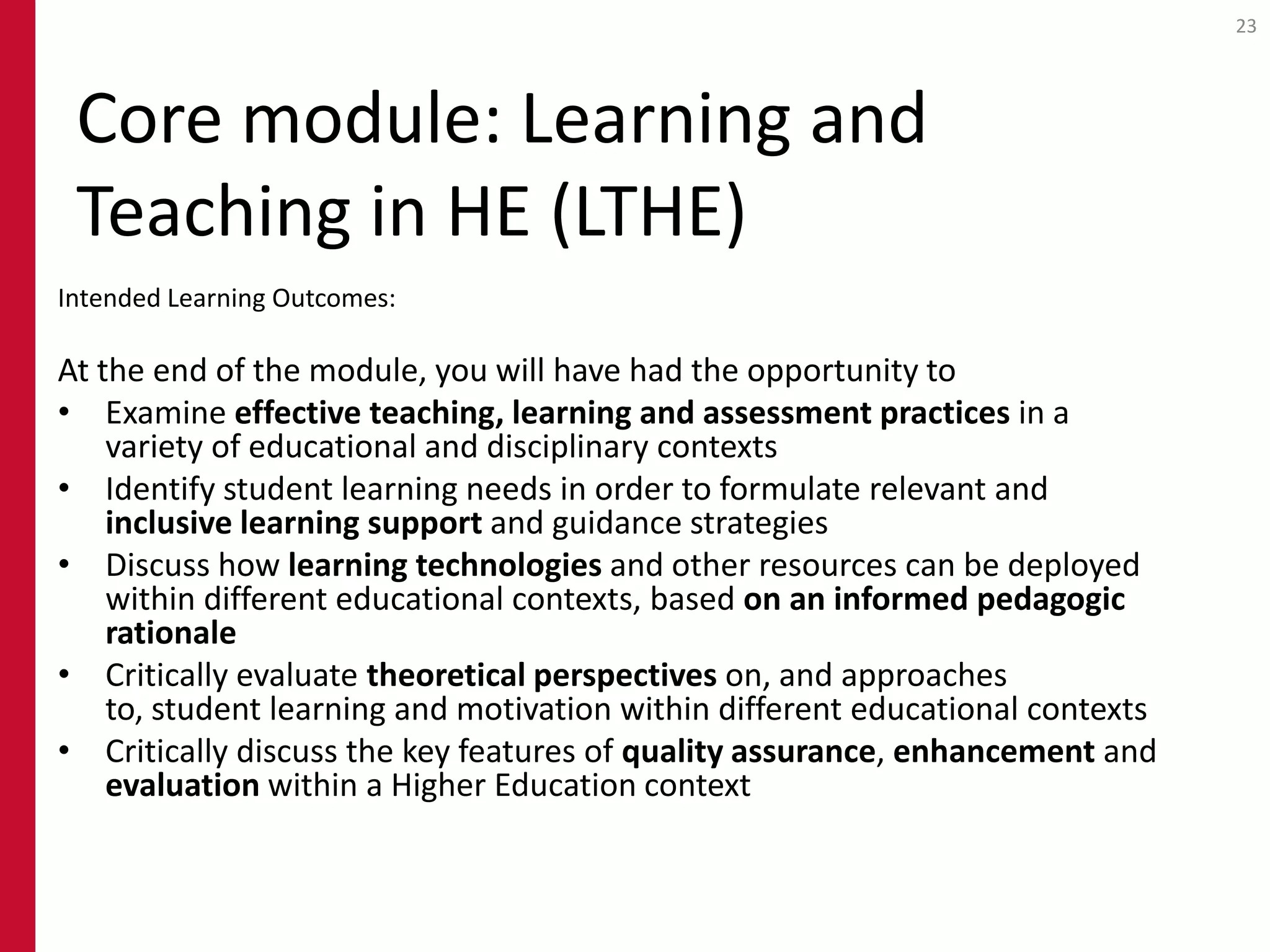 23




 Core module: Learning and
 Teaching in HE (LTHE)
Intended Learning Outcomes:

At the end of the module, you will have had the opportunity to
• Examine effective teaching, learning and assessment practices in a
    variety of educational and disciplinary contexts
• Identify student learning needs in order to formulate relevant and
    inclusive learning support and guidance strategies
• Discuss how learning technologies and other resources can be deployed
    within different educational contexts, based on an informed pedagogic
    rationale
• Critically evaluate theoretical perspectives on, and approaches
    to, student learning and motivation within different educational contexts
• Critically discuss the key features of quality assurance, enhancement and
    evaluation within a Higher Education context
 