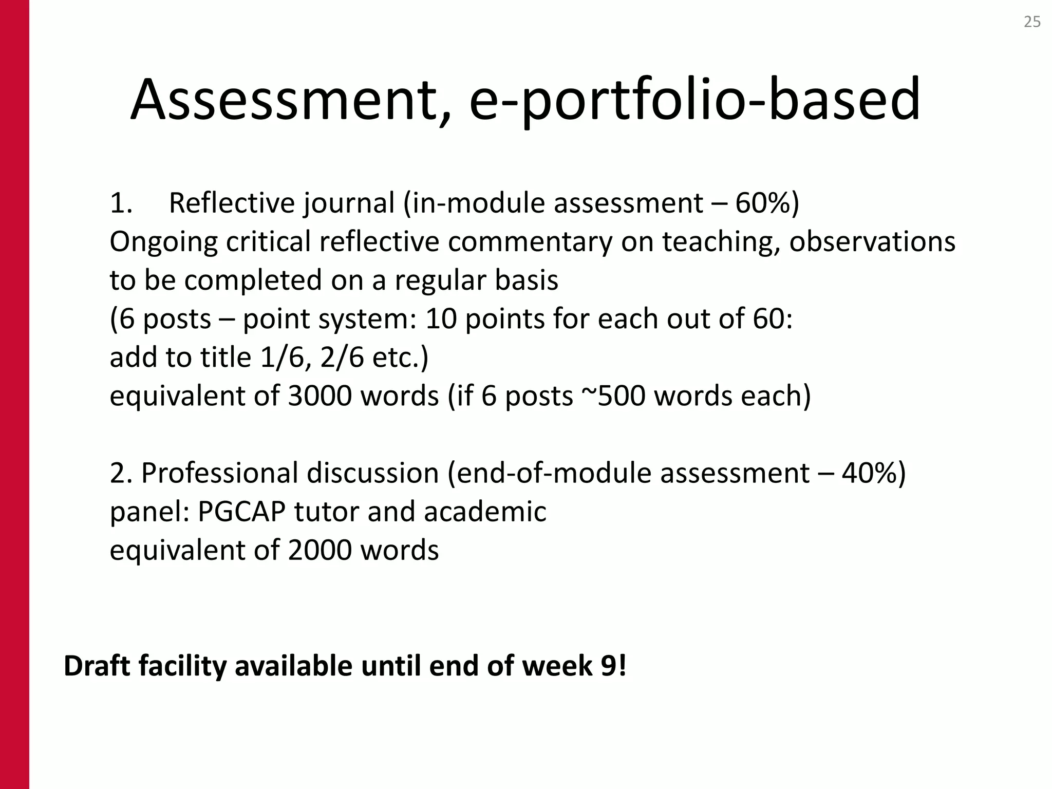 25




     Assessment, e-portfolio-based
   1. Reflective journal (in-module assessment – 60%)
   Ongoing critical reflective commentary on teaching, observations
   to be completed on a regular basis
   (6 posts – point system: 10 points for each out of 60:
   add to title 1/6, 2/6 etc.)
   equivalent of 3000 words (if 6 posts ~500 words each)

   2. Professional discussion (end-of-module assessment – 40%)
   panel: PGCAP tutor and academic
   equivalent of 2000 words


Draft facility available until end of week 9!
 