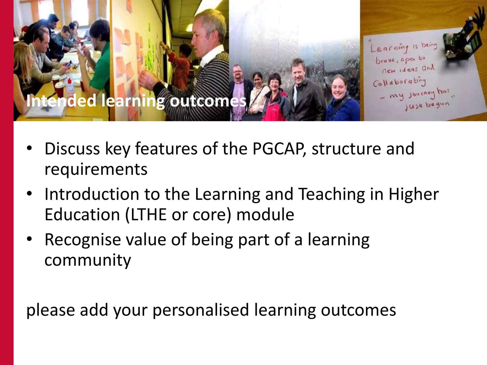 3




Intended learning outcomes

• Discuss key features of the PGCAP, structure and
  requirements
• Introduction to the Learning and Teaching in Higher
  Education (LTHE or core) module
• Recognise value of being part of a learning
  community

please add your personalised learning outcomes
 