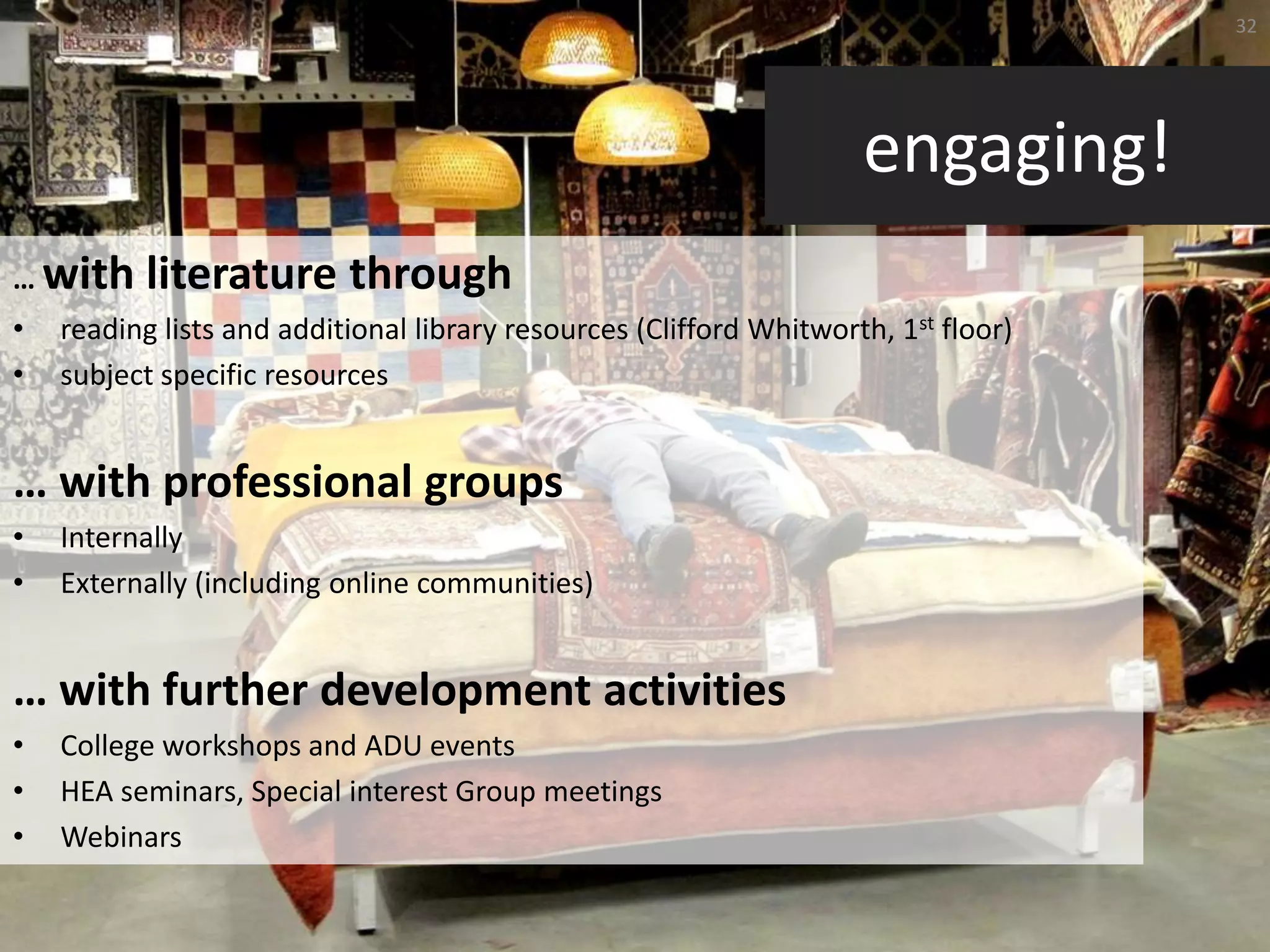 32




                                                                     engaging!
… with     literature through
•   reading lists and additional library resources (Clifford Whitworth, 1st floor)
•   subject specific resources


… with professional groups
•   Internally
•   Externally (including online communities)


… with further development activities
•   College workshops and ADU events
•   HEA seminars, Special interest Group meetings
•   Webinars
 