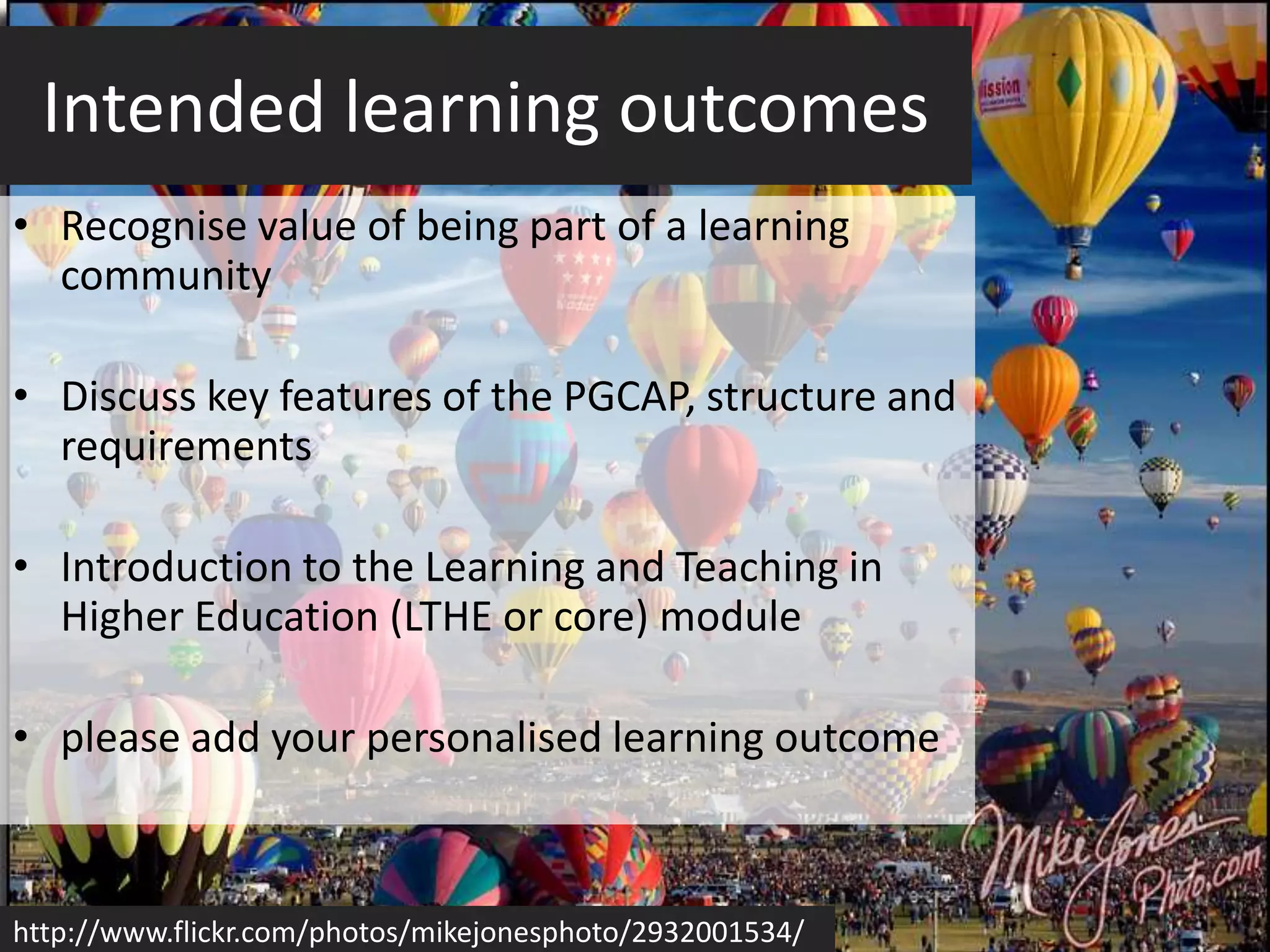 Intended learning outcomes
• Recognise value of being part of a learning
  community

• Discuss key features of the PGCAP, structure and
  requirements

• Introduction to the Learning and Teaching in
  Higher Education (LTHE or core) module

• please add your personalised learning outcome



http://www.flickr.com/photos/mikejonesphoto/2932001534/
 