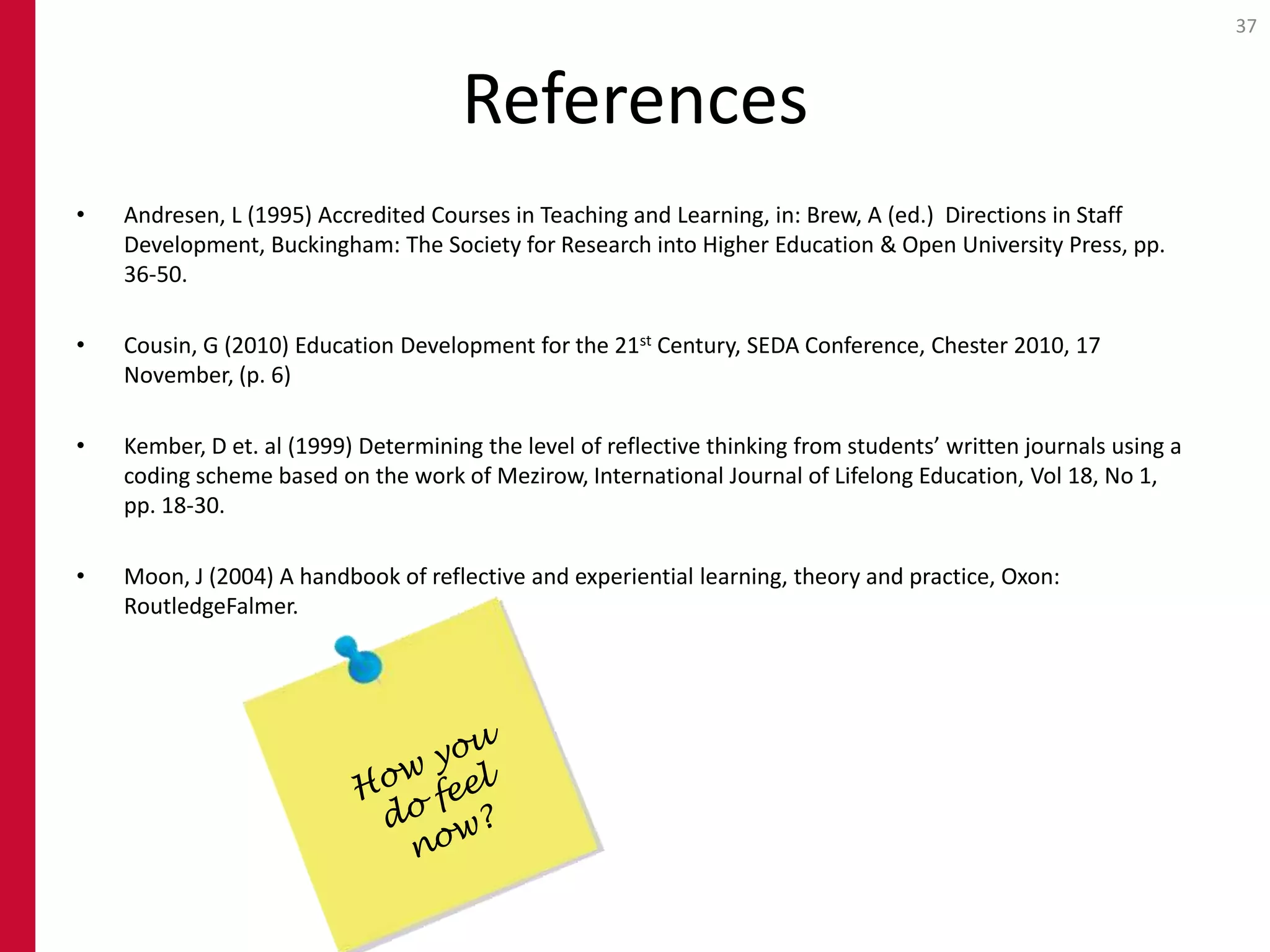 37



                                      References
•   Andresen, L (1995) Accredited Courses in Teaching and Learning, in: Brew, A (ed.) Directions in Staff
    Development, Buckingham: The Society for Research into Higher Education & Open University Press, pp.
    36-50.

•   Cousin, G (2010) Education Development for the 21st Century, SEDA Conference, Chester 2010, 17
    November, (p. 6)

•   Kember, D et. al (1999) Determining the level of reflective thinking from students’ written journals using a
    coding scheme based on the work of Mezirow, International Journal of Lifelong Education, Vol 18, No 1,
    pp. 18-30.

•   Moon, J (2004) A handbook of reflective and experiential learning, theory and practice, Oxon:
    RoutledgeFalmer.
 