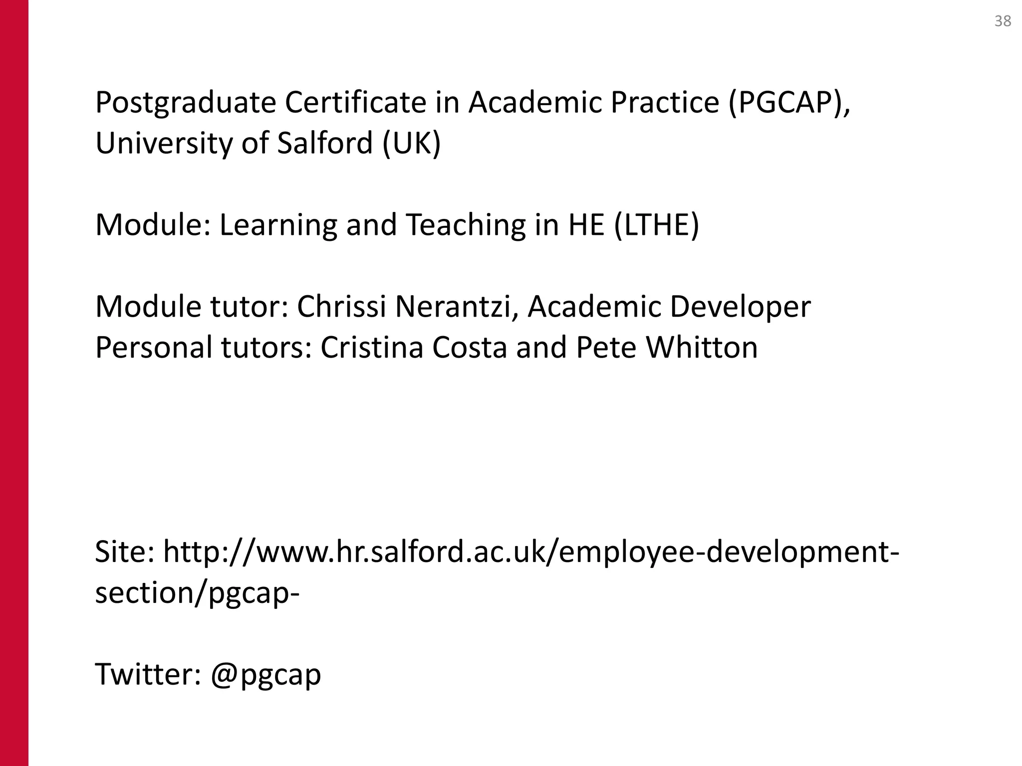 38




Postgraduate Certificate in Academic Practice (PGCAP),
University of Salford (UK)

Module: Learning and Teaching in HE (LTHE)

Module tutor: Chrissi Nerantzi, Academic Developer
Personal tutors: Cristina Costa and Pete Whitton




Site: http://www.hr.salford.ac.uk/employee-development-
section/pgcap-

Twitter: @pgcap
 