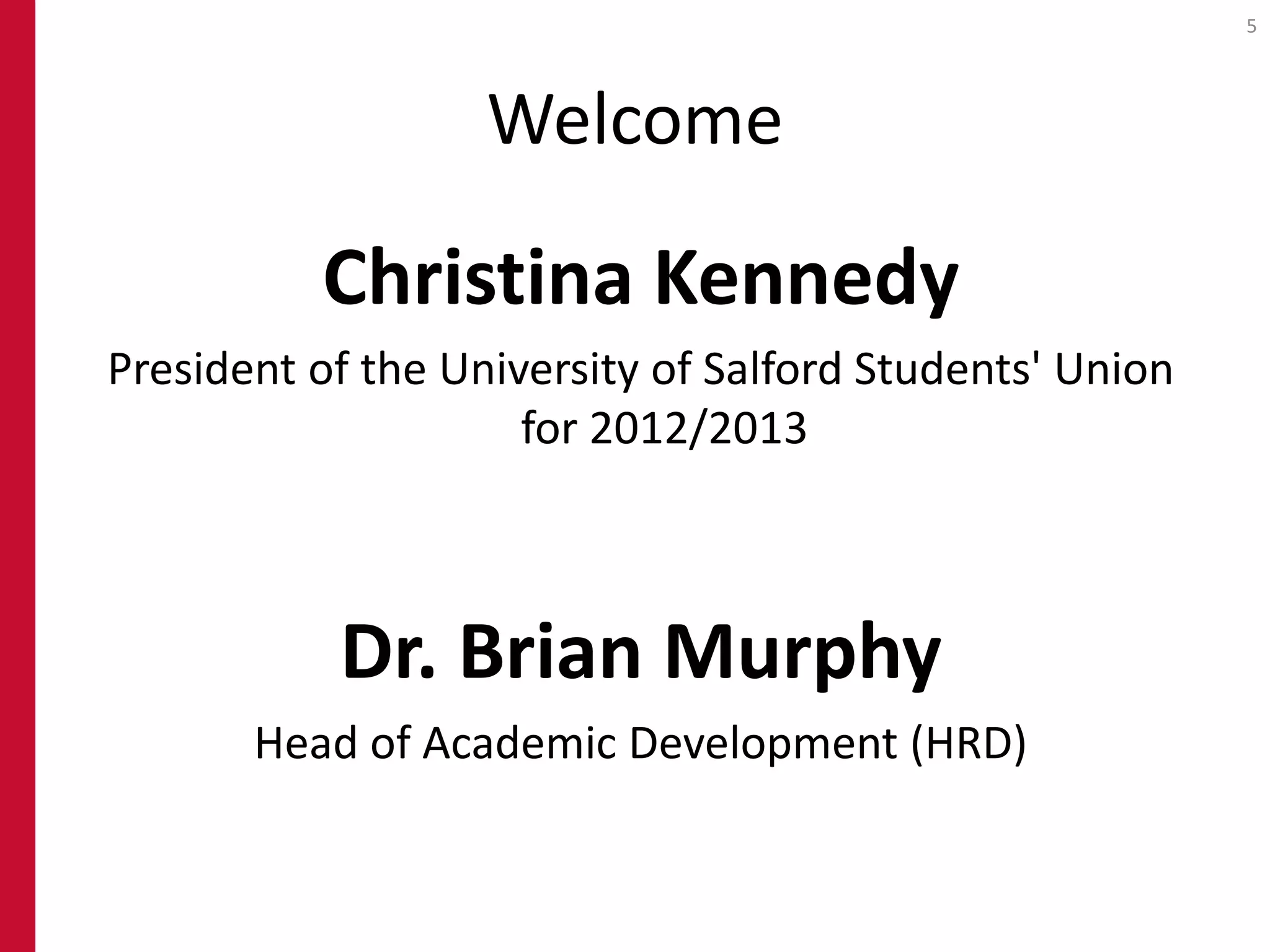 5




                   Welcome

          Christina Kennedy
President of the University of Salford Students' Union
                     for 2012/2013



           Dr. Brian Murphy
       Head of Academic Development (HRD)
 