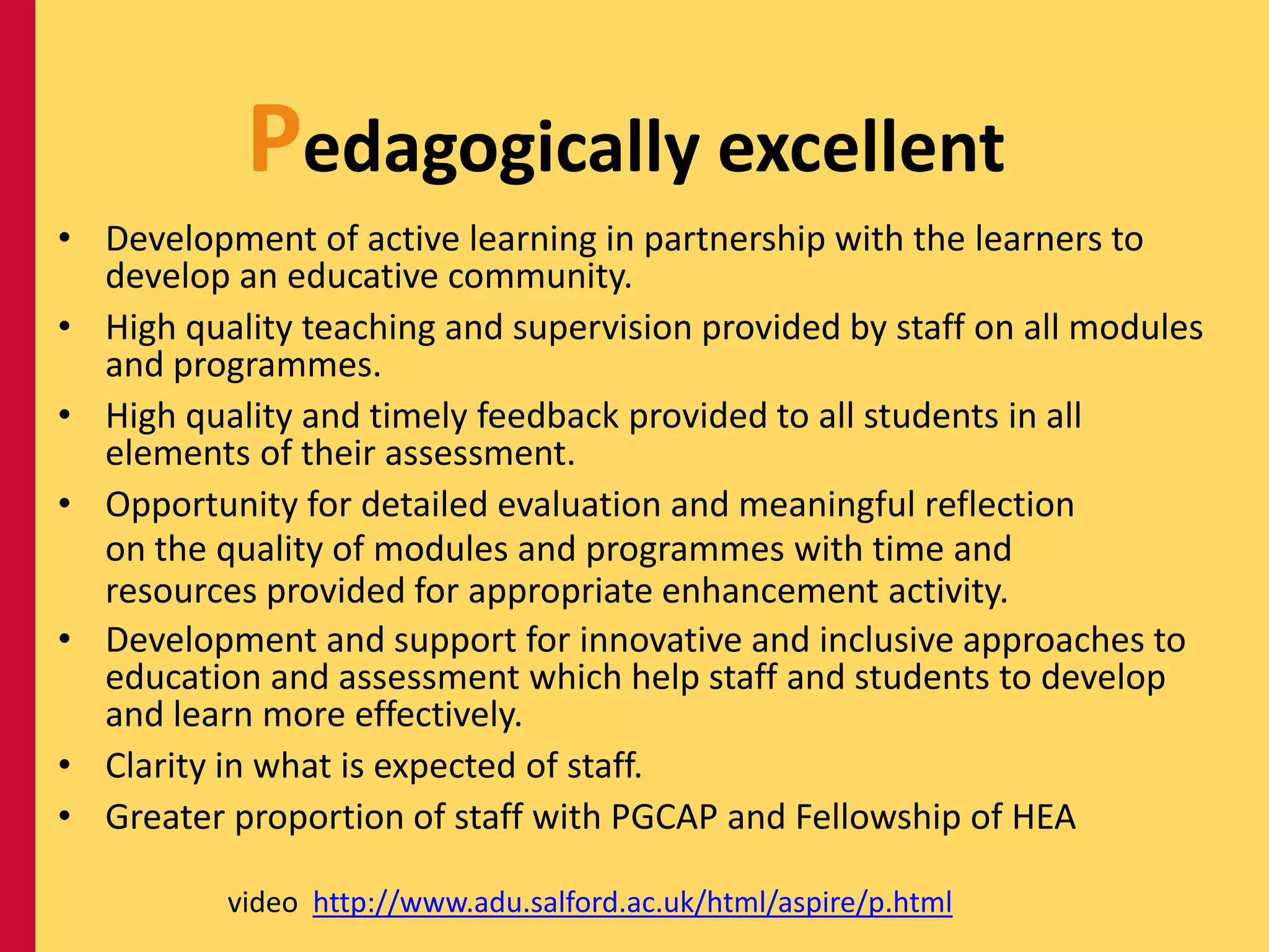 Pedagogically excellent
• Development of active learning in partnership with the learners to
  develop an educative community.
• High quality teaching and supervision provided by staff on all modules
  and programmes.
• High quality and timely feedback provided to all students in all
  elements of their assessment.
• Opportunity for detailed evaluation and meaningful reflection
  on the quality of modules and programmes with time and
  resources provided for appropriate enhancement activity.
• Development and support for innovative and inclusive approaches to
  education and assessment which help staff and students to develop
  and learn more effectively.
• Clarity in what is expected of staff.
• Greater proportion of staff with PGCAP and Fellowship of HEA

          video http://www.adu.salford.ac.uk/html/aspire/p.html
 