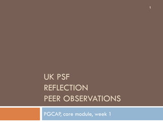 1




UK PSF
REFLECTION
PEER OBSERVATIONS
PGCAP, core module, week 1
 