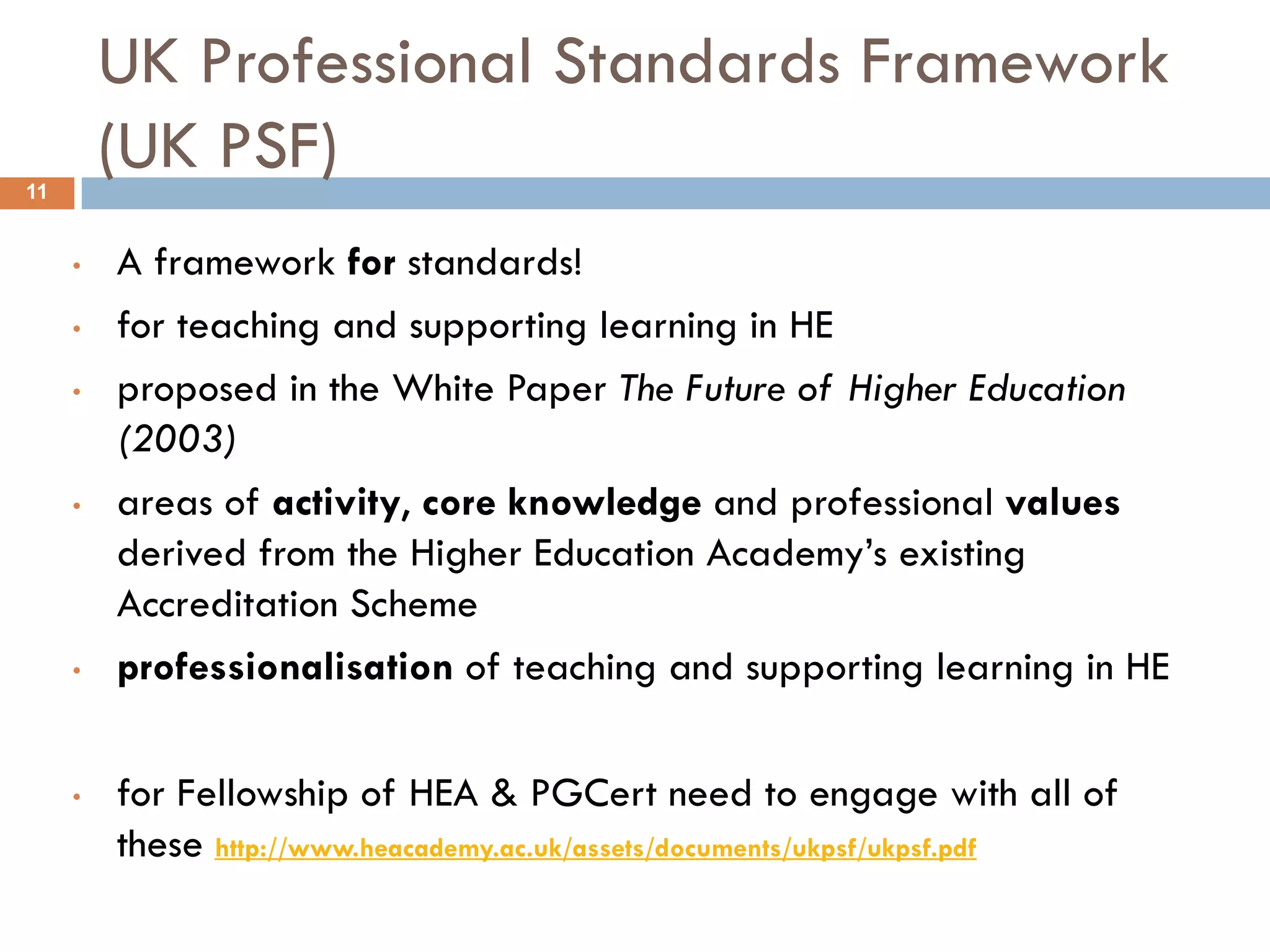 UK Professional Standards Framework
11
         (UK PSF)
     •   A framework for standards!
     •   for teaching and supporting learning in HE
     •   proposed in the White Paper The Future of Higher Education
         (2003)
     •   areas of activity, core knowledge and professional values
         derived from the Higher Education Academy‟s existing
         Accreditation Scheme
     •   professionalisation of teaching and supporting learning in HE

     •   for Fellowship of HEA & PGCert need to engage with all of
         these http://www.heacademy.ac.uk/assets/documents/ukpsf/ukpsf.pdf
 