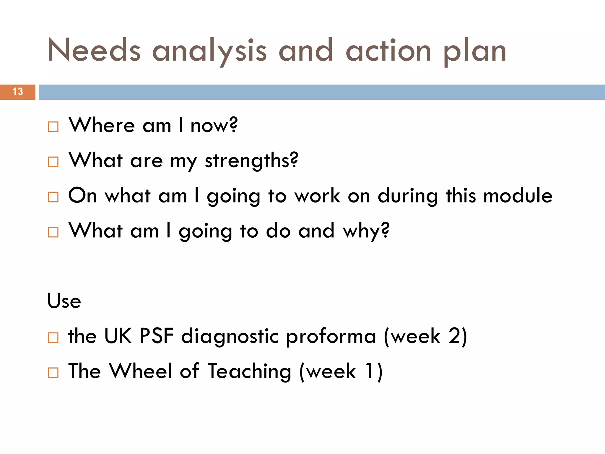 Needs analysis and action plan
13


        Where am I now?
        What are my strengths?
        On what am I going to work on during this module
        What am I going to do and why?

     Use
      the UK PSF diagnostic proforma (week 2)

      The Wheel of Teaching (week 1)
 