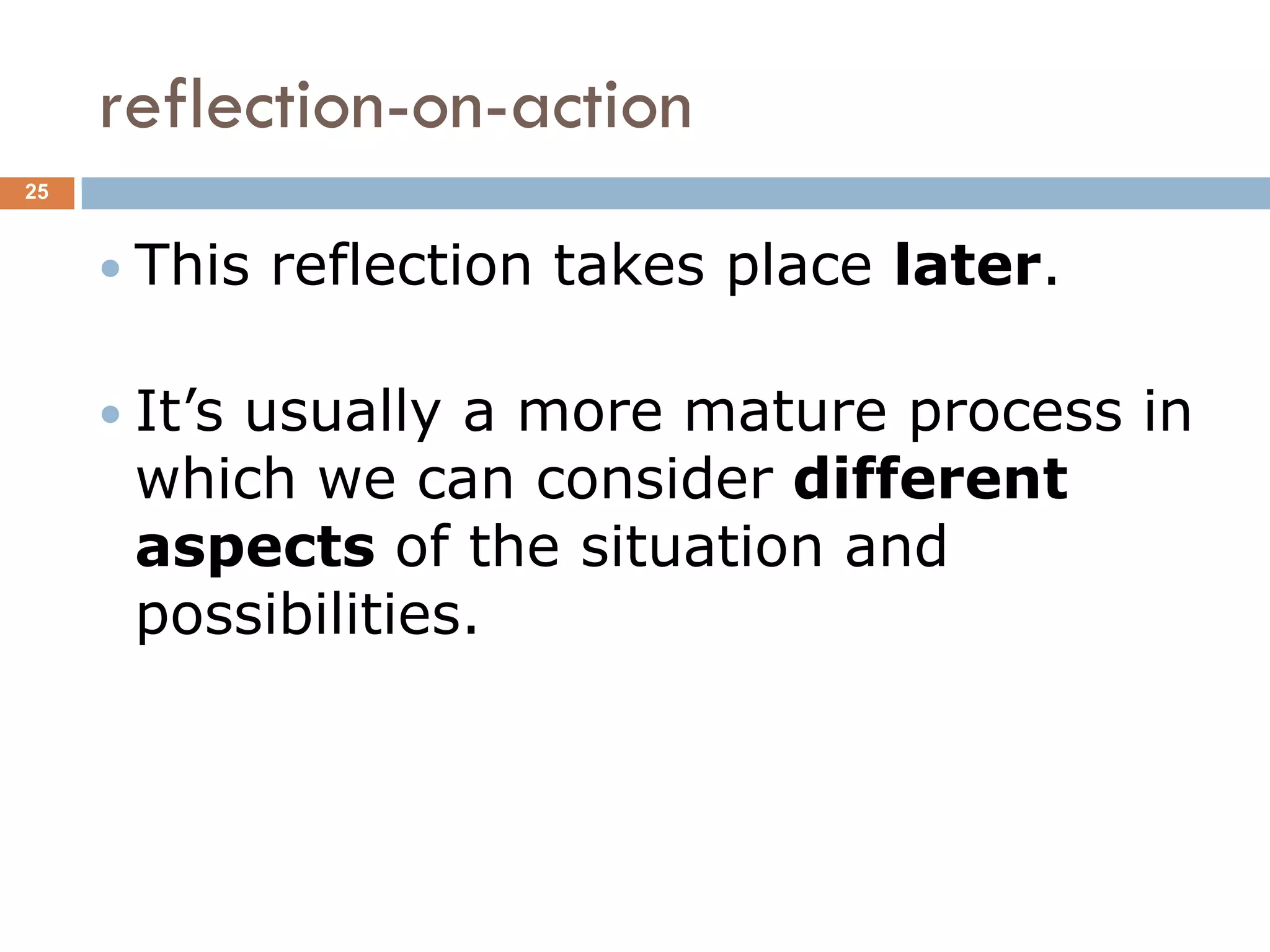 reflection-on-action
25



      This   reflection takes place later.

      It’s
         usually a more mature process in
      which we can consider different
      aspects of the situation and
      possibilities.
 