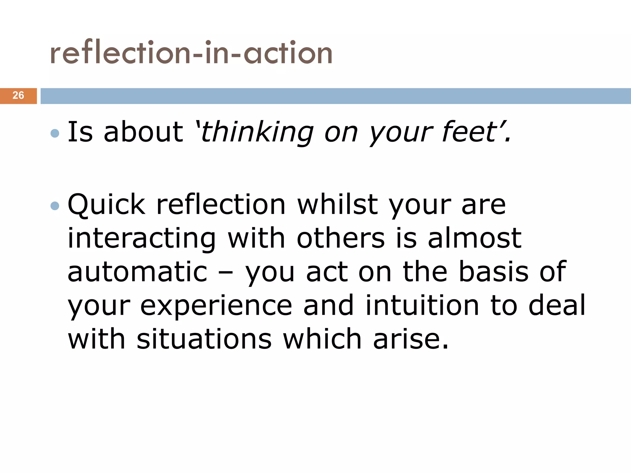 reflection-in-action
26



      Is   about ‘thinking on your feet’.

      Quick reflection whilst your are
      interacting with others is almost
      automatic – you act on the basis of
      your experience and intuition to deal
      with situations which arise.
 