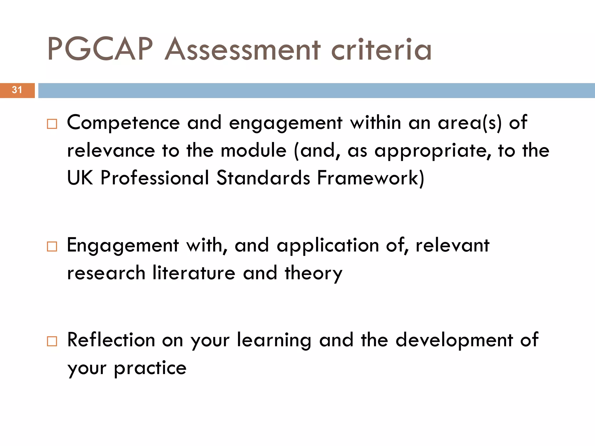 PGCAP Assessment criteria
31


        Competence and engagement within an area(s) of
         relevance to the module (and, as appropriate, to the
         UK Professional Standards Framework)

        Engagement with, and application of, relevant
         research literature and theory

        Reflection on your learning and the development of
         your practice
 