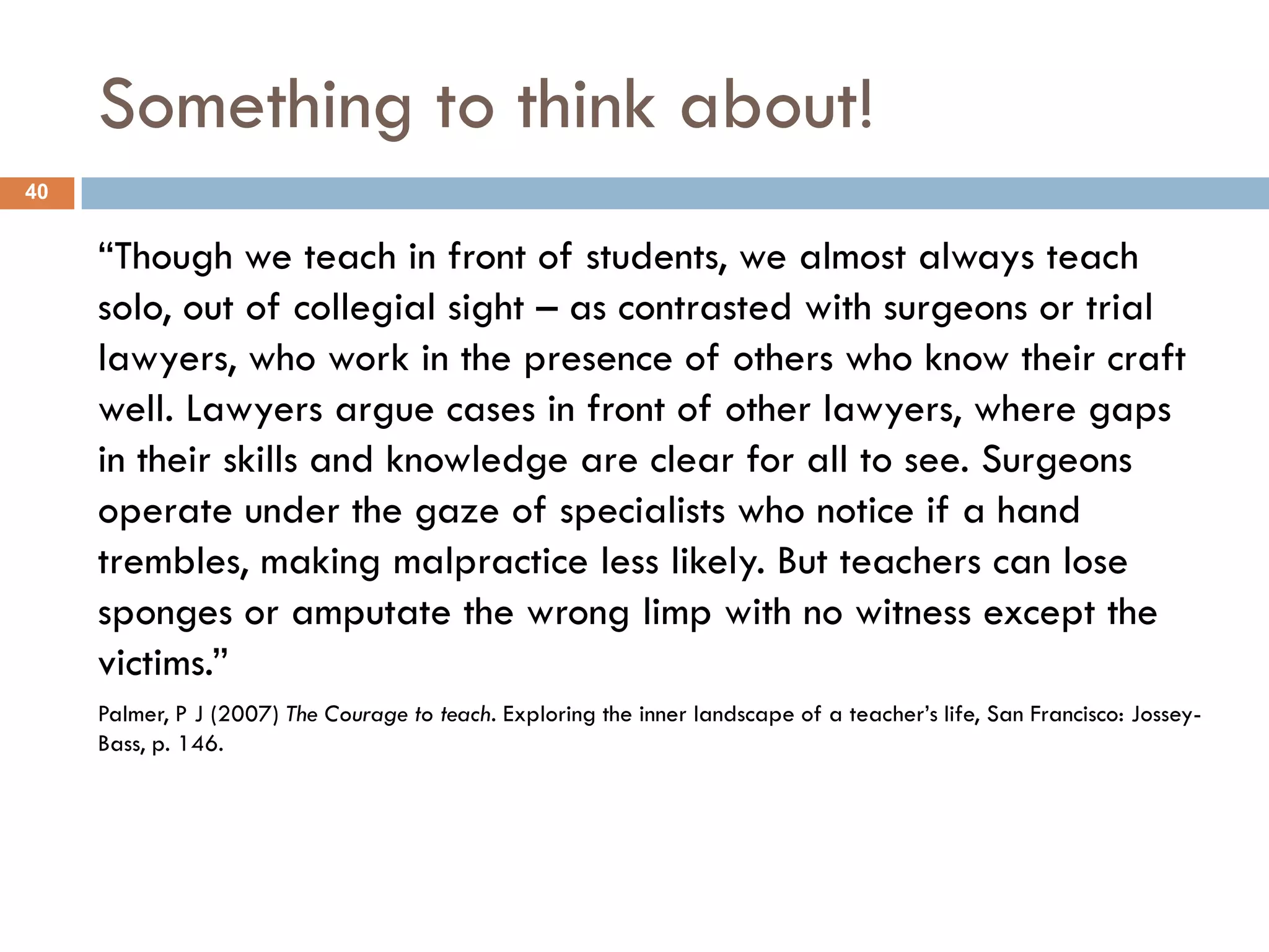 Something to think about!
40


     “Though we teach in front of students, we almost always teach
     solo, out of collegial sight – as contrasted with surgeons or trial
     lawyers, who work in the presence of others who know their craft
     well. Lawyers argue cases in front of other lawyers, where gaps
     in their skills and knowledge are clear for all to see. Surgeons
     operate under the gaze of specialists who notice if a hand
     trembles, making malpractice less likely. But teachers can lose
     sponges or amputate the wrong limp with no witness except the
     victims.”
     Palmer, P J (2007) The Courage to teach. Exploring the inner landscape of a teacher‟s life, San Francisco: Jossey-
     Bass, p. 146.
 